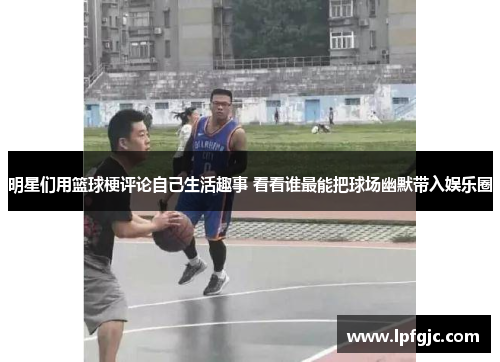明星们用篮球梗评论自己生活趣事 看看谁最能把球场幽默带入娱乐圈