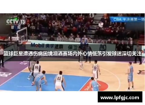 篮球巨星遭遇伤病困境泪洒赛场内外心情低落引发球迷深切关注
