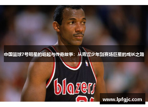 中国篮球7号明星的崛起与传奇故事：从青涩少年到赛场巨星的成长之路